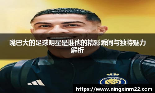 嘴巴大的足球明星是谁他的精彩瞬间与独特魅力解析