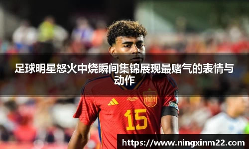 足球明星怒火中烧瞬间集锦展现最赌气的表情与动作